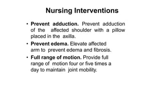 Nursing Interventions
• Prevent adduction. Prevent adduction
of the affected shoulder with a pillow
placed in the axilla.
• Prevent edema. Elevate affected
arm to prevent edema and fibrosis.
• Full range of motion. Provide full
range of motion four or five times a
day to maintain joint mobility.
 