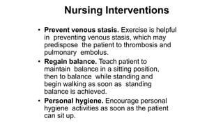 Nursing Interventions
• Prevent venous stasis. Exercise is helpful
in preventing venous stasis, which may
predispose the patient to thrombosis and
pulmonary embolus.
• Regain balance. Teach patient to
maintain balance in a sitting position,
then to balance while standing and
begin walking as soon as standing
balance is achieved.
• Personal hygiene. Encourage personal
hygiene activities as soon as the patient
can sit up.
 