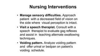 Nursing Interventions
• Manage sensory difficulties. Approach
patient with a decreased field of vision on
the side where visual perception is intact.
• Visit a speech therapist. Consult with a
speech therapist to evaluate gag reflexes
and assist in teaching alternate swallowing
techniques.
• Voiding pattern. Analyze voiding pattern
and offer urinal or bedpan on patient’s
voiding schedule.
 