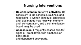 Nursing Interventions
• Be consistent in patient’s activities. Be
consistent in the schedule, routines, and
repetitions; a written schedule, checklists,
and audiotapes may help with memory
and concentration, and a communication
board may be used.
• Assess skin. Frequently assess skin for
signs of breakdown, with emphasis on
bony areas
and dependent body parts.
 
