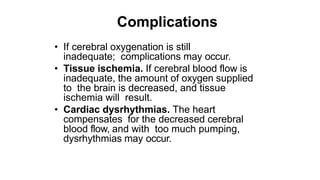 Complications
• If cerebral oxygenation is still
inadequate; complications may occur.
• Tissue ischemia. If cerebral blood flow is
inadequate, the amount of oxygen supplied
to the brain is decreased, and tissue
ischemia will result.
• Cardiac dysrhythmias. The heart
compensates for the decreased cerebral
blood flow, and with too much pumping,
dysrhythmias may occur.
 