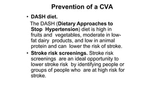 Prevention of a CVA
• DASH diet.
The DASH (Dietary Approaches to
Stop Hypertension) diet is high in
fruits and vegetables, moderate in low-
fat dairy products, and low in animal
protein and can lower the risk of stroke.
• Stroke risk screenings. Stroke risk
screenings are an ideal opportunity to
lower stroke risk by identifying people or
groups of people who are at high risk for
stroke.
 