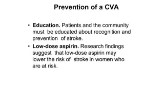 Prevention of a CVA
• Education. Patients and the community
must be educated about recognition and
prevention of stroke.
• Low-dose aspirin. Research findings
suggest that low-dose aspirin may
lower the risk of stroke in women who
are at risk.
 