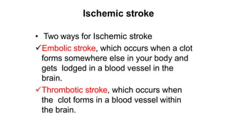 Ischemic stroke
• Two ways for Ischemic stroke
Embolic stroke, which occurs when a clot
forms somewhere else in your body and
gets lodged in a blood vessel in the
brain.
Thrombotic stroke, which occurs when
the clot forms in a blood vessel within
the brain.
 