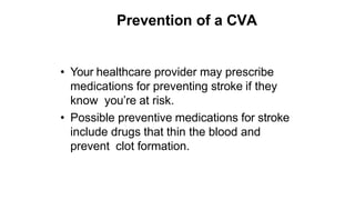 Prevention of a CVA
• Your healthcare provider may prescribe
medications for preventing stroke if they
know you’re at risk.
• Possible preventive medications for stroke
include drugs that thin the blood and
prevent clot formation.
 