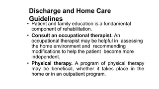 Discharge and Home Care
Guidelines
• Patient and family education is a fundamental
component of rehabilitation.
• Consult an occupational therapist. An
occupational therapist may be helpful in assessing
the home environment and recommending
modifications to help the patient become more
independent.
• Physical therapy. A program of physical therapy
may be beneficial, whether it takes place in the
home or in an outpatient program.
 