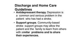 Discharge and Home Care
Guidelines
• Antidepressant therapy. Depression is
a common and serious problem in the
patient who has had a stroke.
• Support groups. Community-based
stroke support groups may allow the
patient and the family to learn from others
with similar problems and to share
their experiences.
 