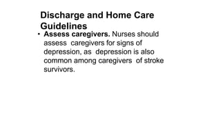 Discharge and Home Care
Guidelines
• Assess caregivers. Nurses should
assess caregivers for signs of
depression, as depression is also
common among caregivers of stroke
survivors.
 