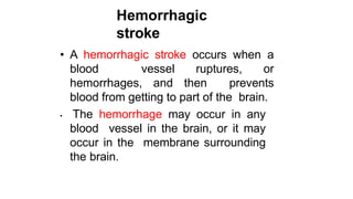 Hemorrhagic
stroke
• A hemorrhagic stroke occurs when a
blood vessel ruptures, or
hemorrhages, and then prevents
blood from getting to part of the brain.
• The hemorrhage may occur in any
blood vessel in the brain, or it may
occur in the membrane surrounding
the brain.
 