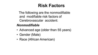 Risk Factors
The following are the nonmodifiable
and modifiable risk factors of
Cerebrovascular accident:
Nonmodifiable
• Advanced age (older than 55 years)
• Gender (Male)
• Race (African American)
 