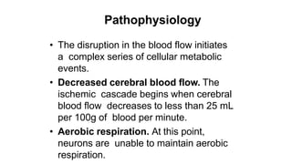 Pathophysiology
• The disruption in the blood flow initiates
a complex series of cellular metabolic
events.
• Decreased cerebral blood flow. The
ischemic cascade begins when cerebral
blood flow decreases to less than 25 mL
per 100g of blood per minute.
• Aerobic respiration. At this point,
neurons are unable to maintain aerobic
respiration.
 