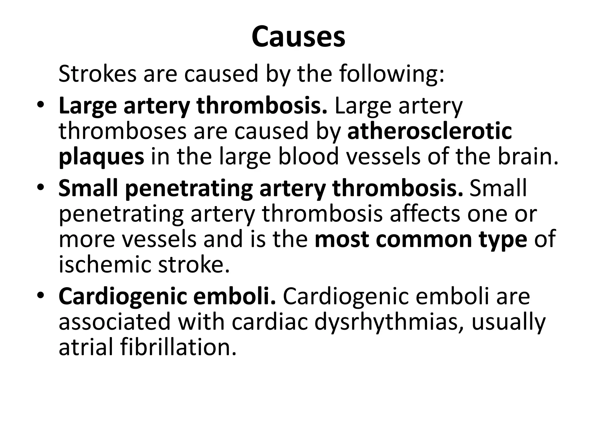 Causes
Strokes are caused by the following:
• Large artery thrombosis. Large artery
thromboses are caused by atherosclerotic
plaques in the large blood vessels of the brain.
• Small penetrating artery thrombosis. Small
penetrating artery thrombosis affects one or
more vessels and is the most common type of
ischemic stroke.
• Cardiogenic emboli. Cardiogenic emboli are
associated with cardiac dysrhythmias, usually
atrial fibrillation.
 
