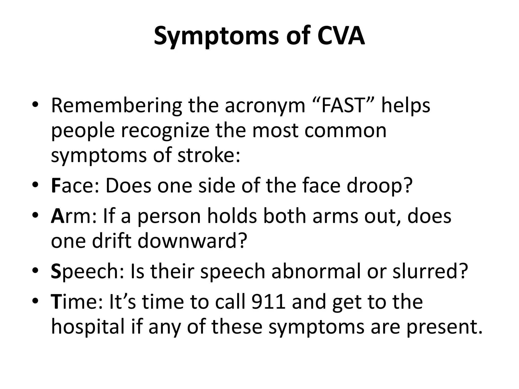 Symptoms of CVA
• Remembering the acronym “FAST” helps
people recognize the most common
symptoms of stroke:
• Face: Does one side of the face droop?
• Arm: If a person holds both arms out, does
one drift downward?
• Speech: Is their speech abnormal or slurred?
• Time: It’s time to call 911 and get to the
hospital if any of these symptoms are present.
 