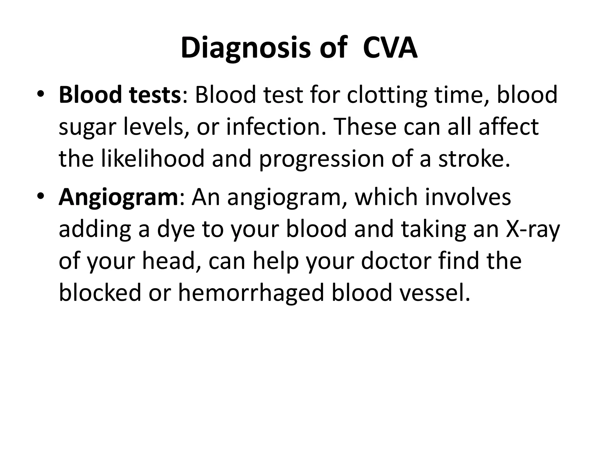 Diagnosis of CVA
• Blood tests: Blood test for clotting time, blood
sugar levels, or infection. These can all affect
the likelihood and progression of a stroke.
• Angiogram: An angiogram, which involves
adding a dye to your blood and taking an X-ray
of your head, can help your doctor find the
blocked or hemorrhaged blood vessel.
 