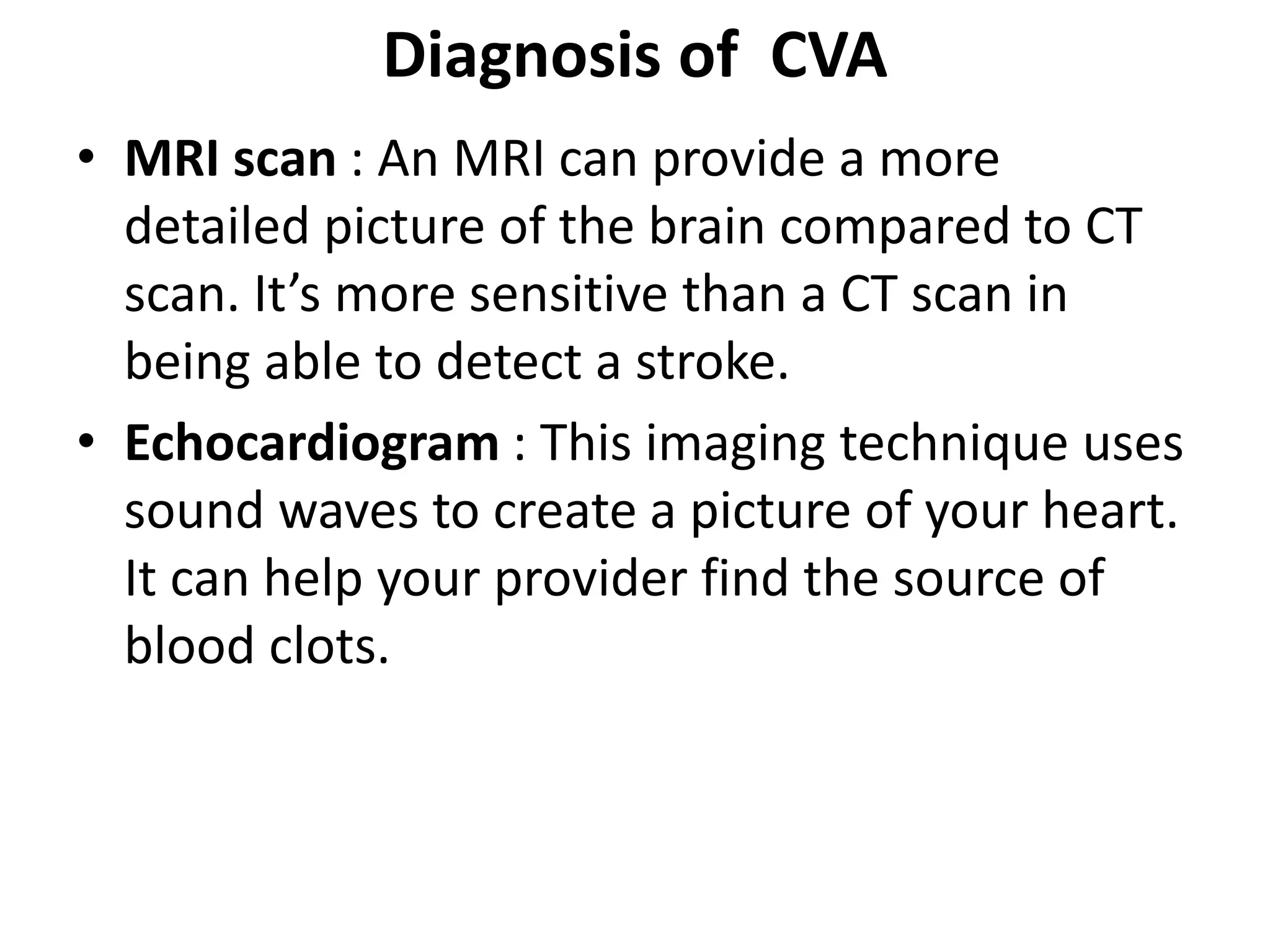Diagnosis of CVA
• MRI scan : An MRI can provide a more
detailed picture of the brain compared to CT
scan. It’s more sensitive than a CT scan in
being able to detect a stroke.
• Echocardiogram : This imaging technique uses
sound waves to create a picture of your heart.
It can help your provider find the source of
blood clots.
 
