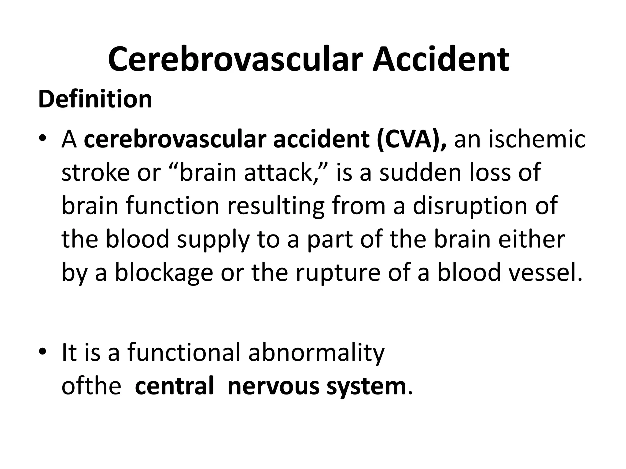 Cerebrovascular Accident
Definition
• A cerebrovascular accident (CVA), an ischemic
stroke or “brain attack,” is a sudden loss of
brain function resulting from a disruption of
the blood supply to a part of the brain either
by a blockage or the rupture of a blood vessel.
• It is a functional abnormality
ofthe central nervous system.
 
