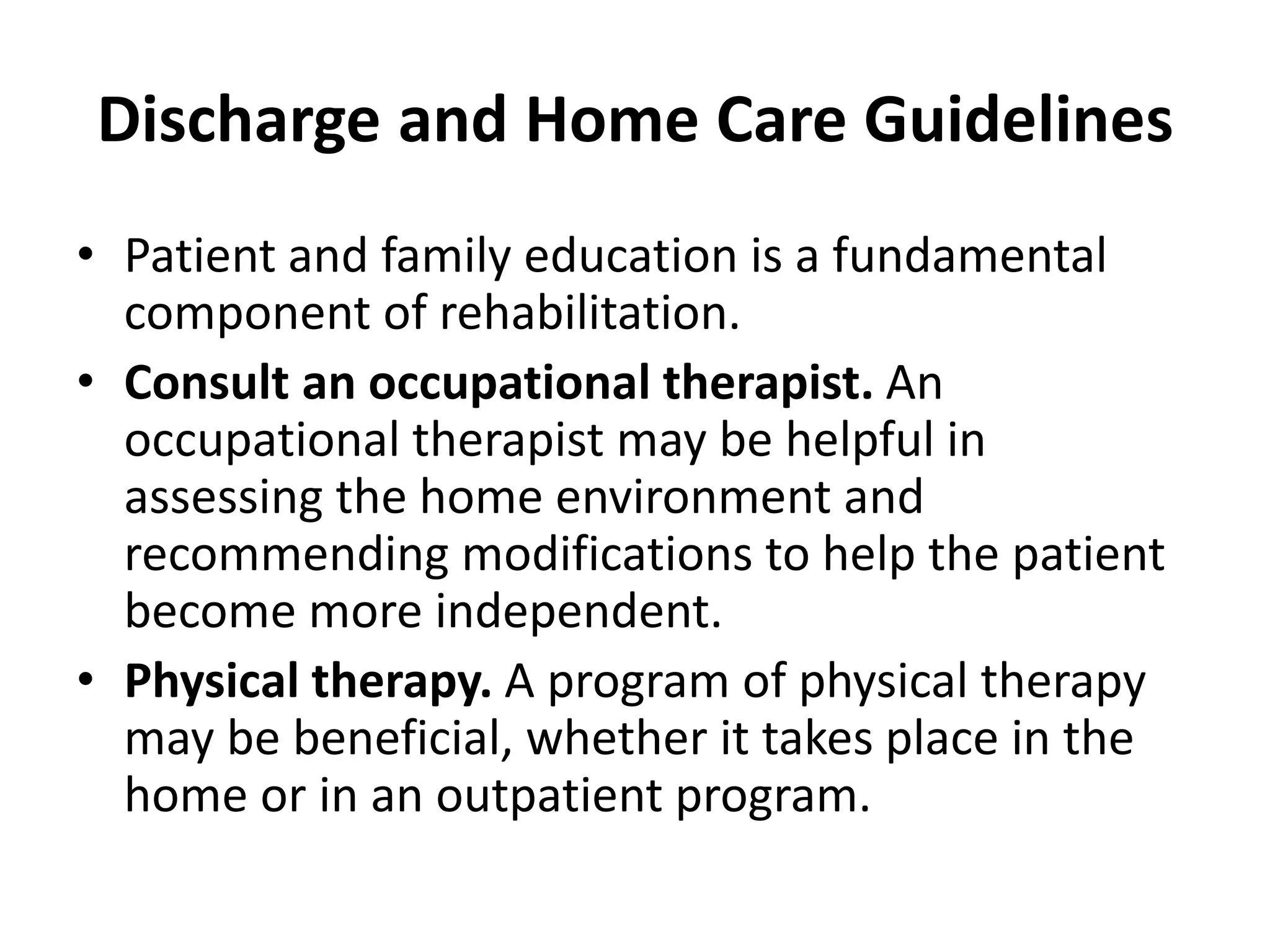 Discharge and Home Care Guidelines
• Patient and family education is a fundamental
component of rehabilitation.
• Consult an occupational therapist. An
occupational therapist may be helpful in
assessing the home environment and
recommending modifications to help the patient
become more independent.
• Physical therapy. A program of physical therapy
may be beneficial, whether it takes place in the
home or in an outpatient program.
 