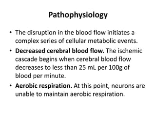 Pathophysiology
• The disruption in the blood flow initiates a
complex series of cellular metabolic events.
• Decreased cerebral blood flow. The ischemic
cascade begins when cerebral blood flow
decreases to less than 25 mL per 100g of
blood per minute.
• Aerobic respiration. At this point, neurons are
unable to maintain aerobic respiration.
 