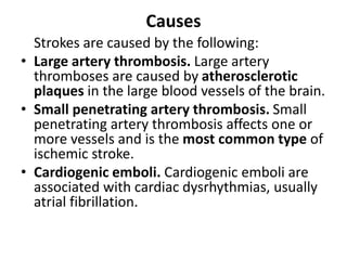 Causes
Strokes are caused by the following:
• Large artery thrombosis. Large artery
thromboses are caused by atherosclerotic
plaques in the large blood vessels of the brain.
• Small penetrating artery thrombosis. Small
penetrating artery thrombosis affects one or
more vessels and is the most common type of
ischemic stroke.
• Cardiogenic emboli. Cardiogenic emboli are
associated with cardiac dysrhythmias, usually
atrial fibrillation.
 