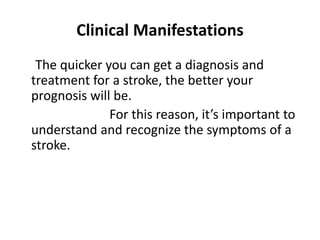 Clinical Manifestations
The quicker you can get a diagnosis and
treatment for a stroke, the better your
prognosis will be.
For this reason, it’s important to
understand and recognize the symptoms of a
stroke.
 