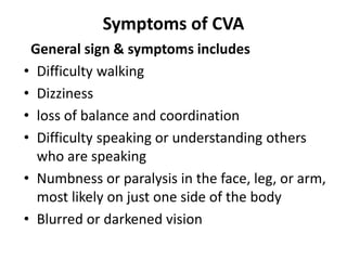 Symptoms of CVA
General sign & symptoms includes
• Difficulty walking
• Dizziness
• loss of balance and coordination
• Difficulty speaking or understanding others
who are speaking
• Numbness or paralysis in the face, leg, or arm,
most likely on just one side of the body
• Blurred or darkened vision
 