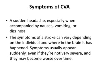 Symptoms of CVA
• A sudden headache, especially when
accompanied by nausea, vomiting, or
dizziness
• The symptoms of a stroke can vary depending
on the individual and where in the brain it has
happened. Symptoms usually appear
suddenly, even if they’re not very severe, and
they may become worse over time.
 