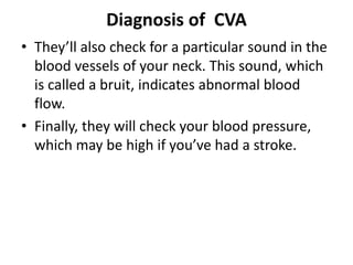 Diagnosis of CVA
• They’ll also check for a particular sound in the
blood vessels of your neck. This sound, which
is called a bruit, indicates abnormal blood
flow.
• Finally, they will check your blood pressure,
which may be high if you’ve had a stroke.
 
