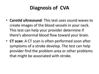 Diagnosis of CVA
• Carotid ultrasound: This test uses sound waves to
create images of the blood vessels in your neck.
This test can help your provider determine if
there’s abnormal blood flow toward your brain.
• CT scan: A CT scan is often performed soon after
symptoms of a stroke develop. The test can help
provider find the problem area or other problems
that might be associated with stroke.
 