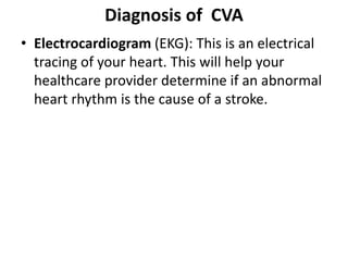 Diagnosis of CVA
• Electrocardiogram (EKG): This is an electrical
tracing of your heart. This will help your
healthcare provider determine if an abnormal
heart rhythm is the cause of a stroke.
 