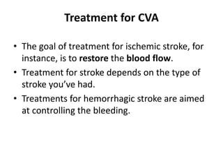 Treatment for CVA
• The goal of treatment for ischemic stroke, for
instance, is to restore the blood flow.
• Treatment for stroke depends on the type of
stroke you’ve had.
• Treatments for hemorrhagic stroke are aimed
at controlling the bleeding.
 