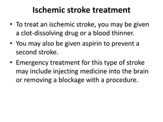 Ischemic stroke treatment
• To treat an ischemic stroke, you may be given
a clot-dissolving drug or a blood thinner.
• You may also be given aspirin to prevent a
second stroke.
• Emergency treatment for this type of stroke
may include injecting medicine into the brain
or removing a blockage with a procedure.
 