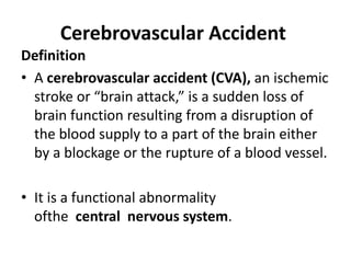 Cerebrovascular Accident
Definition
• A cerebrovascular accident (CVA), an ischemic
stroke or “brain attack,” is a sudden loss of
brain function resulting from a disruption of
the blood supply to a part of the brain either
by a blockage or the rupture of a blood vessel.
• It is a functional abnormality
ofthe central nervous system.
 