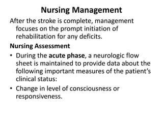 Nursing Management
After the stroke is complete, management
focuses on the prompt initiation of
rehabilitation for any deficits.
Nursing Assessment
• During the acute phase, a neurologic flow
sheet is maintained to provide data about the
following important measures of the patient’s
clinical status:
• Change in level of consciousness or
responsiveness.
 