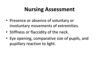 Nursing Assessment
• Presence or absence of voluntary or
involuntary movements of extremities.
• Stiffness or flaccidity of the neck.
• Eye opening, comparative size of pupils, and
pupillary reaction to light.
 