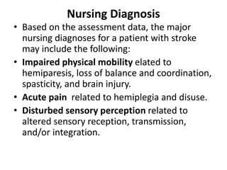 Nursing Diagnosis
• Based on the assessment data, the major
nursing diagnoses for a patient with stroke
may include the following:
• Impaired physical mobility elated to
hemiparesis, loss of balance and coordination,
spasticity, and brain injury.
• Acute pain related to hemiplegia and disuse.
• Disturbed sensory perception related to
altered sensory reception, transmission,
and/or integration.
 