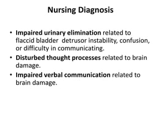 Nursing Diagnosis
• Impaired urinary elimination related to
flaccid bladder detrusor instability, confusion,
or difficulty in communicating.
• Disturbed thought processes related to brain
damage.
• Impaired verbal communication related to
brain damage.
 