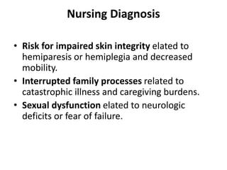 Nursing Diagnosis
• Risk for impaired skin integrity elated to
hemiparesis or hemiplegia and decreased
mobility.
• Interrupted family processes related to
catastrophic illness and caregiving burdens.
• Sexual dysfunction elated to neurologic
deficits or fear of failure.
 