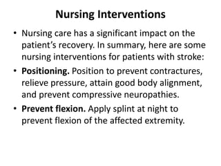 Nursing Interventions
• Nursing care has a significant impact on the
patient’s recovery. In summary, here are some
nursing interventions for patients with stroke:
• Positioning. Position to prevent contractures,
relieve pressure, attain good body alignment,
and prevent compressive neuropathies.
• Prevent flexion. Apply splint at night to
prevent flexion of the affected extremity.
 
