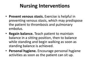 Nursing Interventions
• Prevent venous stasis. Exercise is helpful in
preventing venous stasis, which may predispose
the patient to thrombosis and pulmonary
embolus.
• Regain balance. Teach patient to maintain
balance in a sitting position, then to balance
while standing and begin walking as soon as
standing balance is achieved.
• Personal hygiene. Encourage personal hygiene
activities as soon as the patient can sit up.
 