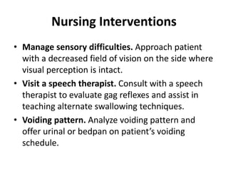 Nursing Interventions
• Manage sensory difficulties. Approach patient
with a decreased field of vision on the side where
visual perception is intact.
• Visit a speech therapist. Consult with a speech
therapist to evaluate gag reflexes and assist in
teaching alternate swallowing techniques.
• Voiding pattern. Analyze voiding pattern and
offer urinal or bedpan on patient’s voiding
schedule.
 