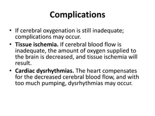 Complications
• If cerebral oxygenation is still inadequate;
complications may occur.
• Tissue ischemia. If cerebral blood flow is
inadequate, the amount of oxygen supplied to
the brain is decreased, and tissue ischemia will
result.
• Cardiac dysrhythmias. The heart compensates
for the decreased cerebral blood flow, and with
too much pumping, dysrhythmias may occur.
 