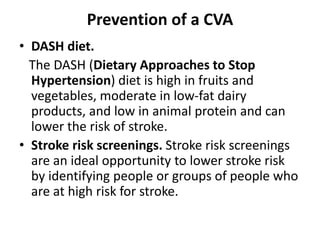 Prevention of a CVA
• DASH diet.
The DASH (Dietary Approaches to Stop
Hypertension) diet is high in fruits and
vegetables, moderate in low-fat dairy
products, and low in animal protein and can
lower the risk of stroke.
• Stroke risk screenings. Stroke risk screenings
are an ideal opportunity to lower stroke risk
by identifying people or groups of people who
are at high risk for stroke.
 