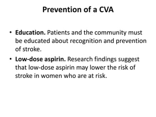 Prevention of a CVA
• Education. Patients and the community must
be educated about recognition and prevention
of stroke.
• Low-dose aspirin. Research findings suggest
that low-dose aspirin may lower the risk of
stroke in women who are at risk.
 