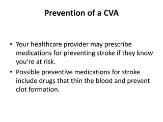 Prevention of a CVA
• Your healthcare provider may prescribe
medications for preventing stroke if they know
you’re at risk.
• Possible preventive medications for stroke
include drugs that thin the blood and prevent
clot formation.
 
