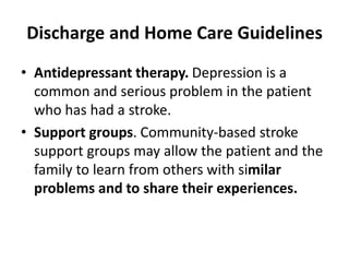 Discharge and Home Care Guidelines
• Antidepressant therapy. Depression is a
common and serious problem in the patient
who has had a stroke.
• Support groups. Community-based stroke
support groups may allow the patient and the
family to learn from others with similar
problems and to share their experiences.
 