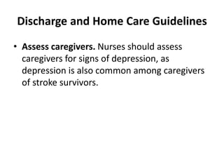 Discharge and Home Care Guidelines
• Assess caregivers. Nurses should assess
caregivers for signs of depression, as
depression is also common among caregivers
of stroke survivors.
 