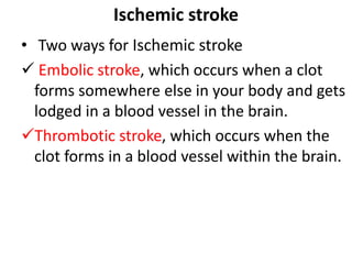 Ischemic stroke
• Two ways for Ischemic stroke
 Embolic stroke, which occurs when a clot
forms somewhere else in your body and gets
lodged in a blood vessel in the brain.
Thrombotic stroke, which occurs when the
clot forms in a blood vessel within the brain.
 