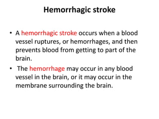 Hemorrhagic stroke
• A hemorrhagic stroke occurs when a blood
vessel ruptures, or hemorrhages, and then
prevents blood from getting to part of the
brain.
• The hemorrhage may occur in any blood
vessel in the brain, or it may occur in the
membrane surrounding the brain.
 