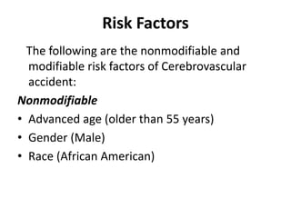 Risk Factors
The following are the nonmodifiable and
modifiable risk factors of Cerebrovascular
accident:
Nonmodifiable
• Advanced age (older than 55 years)
• Gender (Male)
• Race (African American)
 