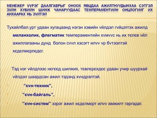 Тухайлбал.урт удаан хугацаанд нэгэн хэвийн vйлдэл гvйцэтгэх ажилд
меланхолик, флегматик темпераментийн хvмvvс нь их тєлєв vйл
ажиллагааны дунд болон сvvл хэсэгт илvv vр бvтээлтэй
хєдєлмєрлєдєг.

Тэд нэг vйлдлээс нєгєєд шилжих, тєвлєрєхдєє удаан учир шуурхай
vйлдэл шаардсан ажил тэдэнд хvндрэлтэй.


“хvн-техник”,



”хvн-байгаль”,



”хvн-систем” зэрэг ажил хєдєлмєрт илvv амжилт гаргадаг.

 